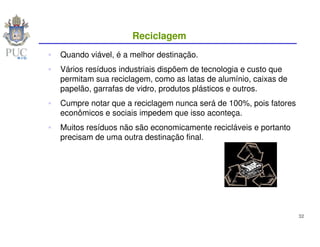 Reciclagem
Quando viável, é a melhor destinação.
Vários resíduos industriais dispõem de tecnologia e custo que
permitam sua reciclagem, como as latas de alumínio, caixas de
papelão, garrafas de vidro, produtos plásticos e outros.
Cumpre notar que a reciclagem nunca será de 100%, pois fatores
econômicos e sociais impedem que isso aconteça.
Muitos resíduos não são economicamente recicláveis e portanto
precisam de uma outra destinação final.




                                                                 32
 