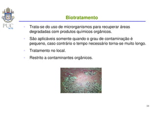 Biotratamento
Trata-se do uso de microrganismos para recuperar áreas
degradadas com produtos químicos orgânicos.
São aplicáveis somente quando o grau de contaminação é
pequeno, caso contrário o tempo necessário torna-se muito longo.
Tratamento no local.
Restrito a contaminantes orgânicos.




                                                                   34
 