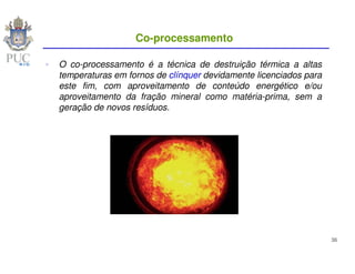 Co-processamento

O co-processamento é a técnica de destruição térmica a altas
temperaturas em fornos de clínquer devidamente licenciados para
este fim, com aproveitamento de conteúdo energético e/ou
aproveitamento da fração mineral como matéria-prima, sem a
geração de novos resíduos.




                                                                  36
 