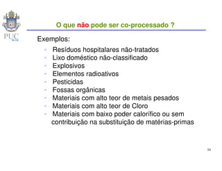 O que não pode ser co-processado ?

Exemplos:
   Resíduos hospitalares não-tratados
   Lixo doméstico não-classificado
   Explosivos
   Elementos radioativos
   Pesticidas
   Fossas orgânicas
   Materiais com alto teor de metais pesados
   Materiais com alto teor de Cloro
   Materiais com baixo poder calorífico ou sem
   contribuição na substituição de matérias-primas


                                                     38
 