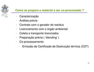 Como se prepara o material a ser co-processado ?

  Caracterização
  Análise prévia
  Contrato com o gerador do resíduo
  Licenciamento com o órgão ambiental
  Coleta e transporte licenciados
  Preparação prévia ( ‘blending’ )
  Co-processamento
    Emissão de Certificado de Destruição térmica (CDT)




                                                     39
 