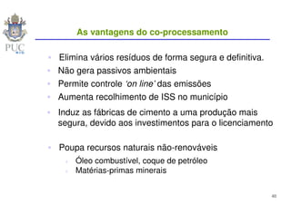 As vantagens do co-processamento

Elimina vários resíduos de forma segura e definitiva.
Não gera passivos ambientais
Permite controle ‘on line’ das emissões
Aumenta recolhimento de ISS no município
Induz as fábricas de cimento a uma produção mais
segura, devido aos investimentos para o licenciamento

Poupa recursos naturais não-renováveis
    Óleo combustível, coque de petróleo
    Matérias-primas minerais


                                                        40
 