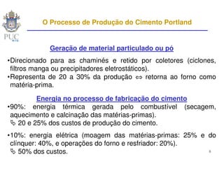 O Processo de Produção do Cimento Portland


            Geração de material particulado ou pó
•Direcionado para as chaminés e retido por coletores (ciclones,
 filtros manga ou precipitadores eletrostáticos).
•Representa de 20 a 30% da produção ⇔ retorna ao forno como
 matéria-prima.

         Energia no processo de fabricação do cimento
•90%: energia térmica gerada pelo combustível (secagem,
 aquecimento e calcinação das matérias-primas).
   20 e 25% dos custos de produção do cimento.
•10%: energia elétrica (moagem das matérias-primas: 25% e do
 clínquer: 40%, e operações do forno e resfriador: 20%).
    50% dos custos.                                       6
 