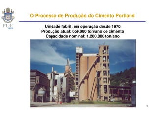 O Processo de Produção do Cimento Portland

      Unidade fabril: em operação desde 1970
    Produção atual: 650.000 ton/ano de cimento
      Capacidade nominal: 1.200.000 ton/ano




                                                 9
 