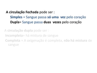 A circulação Fechada pode ser :
   Simples = Sangue passa só uma vez pelo coração
   Dupla= Sangue passa duas vezes pelo coração

A circulação dupla pode ser :
Incompleta= há mistura de sangue
Completa = A oxigenação é completa, não há mistura de
  sangue
 