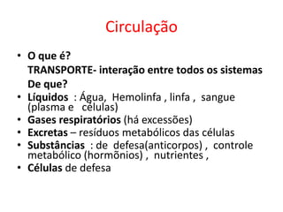Circulação
• O que é?
  TRANSPORTE- interação entre todos os sistemas
  De que?
• Líquidos : Água, Hemolinfa , linfa , sangue
  (plasma e células)
• Gases respiratórios (há excessões)
• Excretas – resíduos metabólicos das células
• Substâncias : de defesa(anticorpos) , controle
  metabólico (hormõnios) , nutrientes ,
• Células de defesa
 