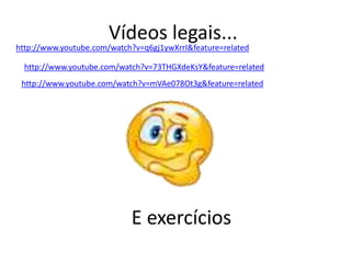 Vídeos legais...
http://www.youtube.com/watch?v=q6gj1ywXrrI&feature=related

  http://www.youtube.com/watch?v=73THGXdeKsY&feature=related
 http://www.youtube.com/watch?v=mVAe078Ot3g&feature=related




                            E exercícios
 