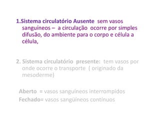 1.Sistema circulatório Ausente sem vasos
  sanguíneos – a circulação ocorre por simples
  difusão, do ambiente para o corpo e célula a
  célula,


2. Sistema circulatório presente: tem vasos por
   onde ocorre o transporte ( originado da
   mesoderme)

 Aberto = vasos sanguíneos interrompidos
 Fechado= vasos sangüíneos contínuos
 
