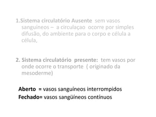 1.Sistema circulatório Ausente sem vasos
  sanguíneos – a circulaçao ocorre por simples
  difusão, do ambiente para o corpo e célula a
  célula,


2. Sistema circulatório presente: tem vasos por
   onde ocorre o transporte ( originado da
   mesoderme)

 Aberto = vasos sanguíneos interrompidos
 Fechado= vasos sangüíneos contínuos
 