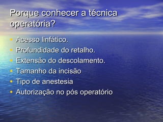 Porque conhecer a técnica
operatória?
•   Acesso linfático.
•   Profundidade do retalho.
•   Extensão do descolamento.
•   Tamanho da incisão
•   Tipo de anestesia
•   Autorização no pós operatório
 