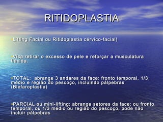 RITIDOPLASTIA
•Lifting Facial ou Ritidoplastia cérvico-facial)


•Visa retirar o excesso de pele e reforçar a musculatura
flácida.


•TOTAL: abrange 3 andares da face: fronto temporal, 1/3
médio e região do pescoço, incluindo pálpebras
(Blefaroplastia)


•PARCIAL ou mini-lifting: abrange setores da face: ou fronto
temporal, ou 1/3 médio ou região do pescoço, pode não
incluir pálpebras
 