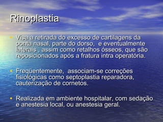 Rinoplastia
• Visa a retirada do excesso de cartilagens da
  ponta nasal, parte do dorso, e eventualmente
  laterais , assim como retalhos ósseos, que são
  reposicionados após a fratura intra operatória.

• Freqüentemente, associam-se correções
  fisiológicas como septoplastia reparadora,
  cauterização de cornetos.

• Realizada em ambiente hospitalar, com sedação
  e anestesia local, ou anestesia geral.
 