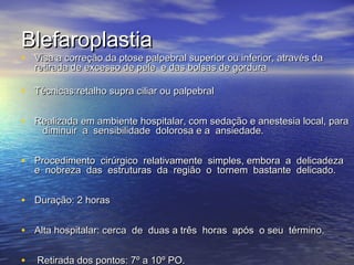 Blefaroplastia
• Visa a correção da ptose palpebral superior ou inferior, através da
   retirada de excesso de pele e das bolsas de gordura

• Técnicas:retalho supra ciliar ou palpebral

• Realizada em ambiente hospitalar, com sedação e anestesia local, para
     diminuir a  sensibilidade  dolorosa e a  ansiedade.


• Procedimento  cirúrgico  relativamente  simples, embora  a  delicadeza 
   e  nobreza  das  estruturas  da  região  o  tornem  bastante  delicado. 


• Duração: 2 horas

• Alta hospitalar: cerca  de  duas a três  horas  após  o seu  término.

•  Retirada dos pontos: 7º a 10º PO.             
 