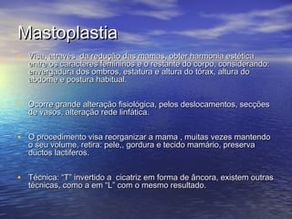 Mastoplastia
• Visa, através da redução das mamas, obter harmonia estética
  entre os caracteres femininos e o restante do corpo, considerando:
  envergadura dos ombros, estatura e altura do tórax, altura do
  abdome e postura habitual.


• Ocorre grande alteração fisiológica, pelos deslocamentos, secções
  de vasos, alteração rede linfática.


• O procedimento visa reorganizar a mama , muitas vezes mantendo
  o seu volume, retira: pele,, gordura e tecido mamário, preserva
  ductos lactiferos.


• Técnica: “T” invertido a cicatriz em forma de âncora, existem outras
  técnicas, como a em “L” com o mesmo resultado.
 
