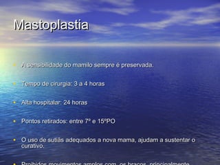 Mastoplastia

• A sensibilidade do mamilo sempre é preservada.

• Tempo de cirurgia: 3 a 4 horas

• Alta hospitalar: 24 horas

• Pontos retirados: entre 7º e 15ºPO

• O uso de sutiãs adequados a nova mama, ajudam a sustentar o
  curativo.
 
