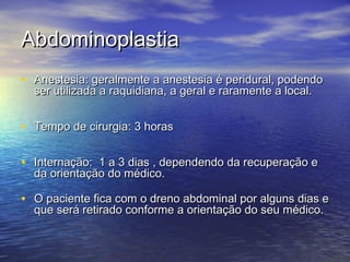 Abdominoplastia
• Anestesia: geralmente a anestesia é peridural, podendo
  ser utilizada a raquidiana, a geral e raramente a local.


• Tempo de cirurgia: 3 horas

• Internação: 1 a 3 dias , dependendo da recuperação e
  da orientação do médico.

• O paciente fica com o dreno abdominal por alguns dias e
  que será retirado conforme a orientação do seu médico.
 