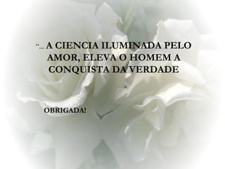 “... A
       CIENCIA ILUMINADA PELO
• OBRIGADA! ELEVA O HOMEM A
      AMOR,
      CONQUISTA DA VERDADE



     OBRIGADA!
 