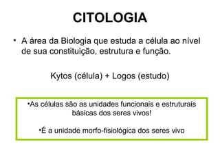CITOLOGIA
• A área da Biologia que estuda a célula ao nível
de sua constituição, estrutura e função.
Kytos (célula) + Logos (estudo)
•As células são as unidades funcionais e estruturais
básicas dos seres vivos!
•É a unidade morfo-fisiológica dos seres vivo
 