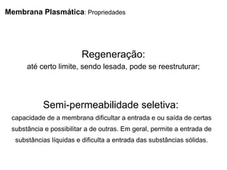 Membrana Plasmática: Propriedades
Regeneração:
até certo limite, sendo lesada, pode se reestruturar;
Semi-permeabilidade seletiva:
capacidade de a membrana dificultar a entrada e ou saída de certas
substância e possibilitar a de outras. Em geral, permite a entrada de
substâncias líquidas e dificulta a entrada das substâncias sólidas.
 