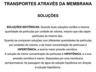 TRANSPORTES ATRAVÉS DA MEMBRANA
SOLUÇÕES
SOLUÇÕES ISOTÔNICAS: Quando duas soluções contêm a mesma
quantidade de partículas por unidade de volume, mesmo que não sejam
partículas do mesmo tipo.
Quando se comparam soluções com diferentes quantidades de partículas
por unidades de volume, a de maior concentração de partículas é
HIPERTÔNICA, e exerce maior pressão osmótica.
A solução de menor concentração de partículas é HIPOTÔNICA, e a sua
pressão osmótica é menor. Separadas por uma membrana
semipermeável, há passagem de água da solução hipotônica em direção
à solução hipertônica.
 
