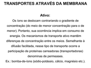 TRANSPORTES ATRAVÉS DA MEMBRANA
Ativo:
Os íons se deslocam contrariando o gradiente de
concentração (do meio de menor concentração para o de
menor). Portanto, sua ocorrência implica em consumo de
energia. Os mecanismos de transporte ativo mantêm
diferenças de concentração entre os meios. Semelhante à
difusão facilitada, nesse tipo de transporte ocorre a
participação de proteínas carreadoras (transportadoras)
denominas de permeases.
Ex.: bomba-de-íons (sódio-potássio, cálcio, magnésio etc.).
 