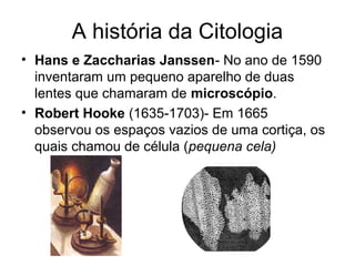 A história da Citologia
• Hans e Zaccharias Janssen- No ano de 1590
inventaram um pequeno aparelho de duas
lentes que chamaram de microscópio.
• Robert Hooke (1635-1703)- Em 1665
observou os espaços vazios de uma cortiça, os
quais chamou de célula (pequena cela)
 