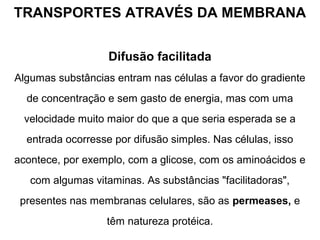 TRANSPORTES ATRAVÉS DA MEMBRANA
Difusão facilitada
Algumas substâncias entram nas células a favor do gradiente
de concentração e sem gasto de energia, mas com uma
velocidade muito maior do que a que seria esperada se a
entrada ocorresse por difusão simples. Nas células, isso
acontece, por exemplo, com a glicose, com os aminoácidos e
com algumas vitaminas. As substâncias "facilitadoras",
presentes nas membranas celulares, são as permeases, e
têm natureza protéica.
 
