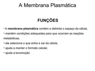 FUNÇÕES
• A membrana plasmática contém e delimita o espaço da célula,
• mantém condições adequadas para que ocorram as reações
metabólicas,
• ela seleciona o que entra e sai da célula,
• ajuda a manter o formato celular,
• ajuda a locomoção
A Membrana Plasmática
 