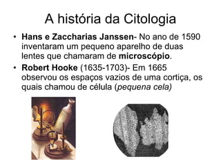 A história da Citologia Hans e Zaccharias Janssen - No ano de 1590 inventaram um pequeno aparelho de duas lentes que chamaram de  microscópio . Robert Hooke  (1635-1703)- Em 1665 observou os espaços vazios de uma cortiça, os quais chamou de célula ( pequena cela) 