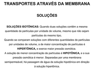 TRANSPORTES ATRAVÉS DA MEMBRANA SOLUÇÕES SOLUÇÕES ISOTÔNICAS:  Quando duas soluções contêm a mesma quantidade de partículas por unidade de volume, mesmo que não sejam partículas do mesmo tipo .   Quando se comparam soluções com diferentes quantidades de partículas por unidades de volume, a de maior concentração de partículas é  HIPERTÔNICA,  e exerce maior pressão osmótica.  A solução de menor concentração de partículas é  HIPOTÔNICA,  e a sua pressão osmótica é menor. Separadas por uma membrana semipermeável, há passagem de água da solução hipotônica em direção à solução hipertônica. 