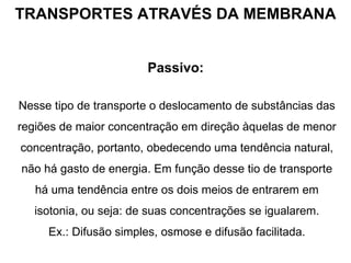 TRANSPORTES ATRAVÉS DA MEMBRANA Passivo:   Nesse tipo de transporte o deslocamento de substâncias das regiões de maior concentração em direção àquelas de menor concentração, portanto, obedecendo uma tendência natural, não há gasto de energia. Em função desse tio de transporte há uma tendência entre os dois meios de entrarem em isotonia, ou seja: de suas concentrações se igualarem. Ex.: Difusão simples, osmose e difusão facilitada. 