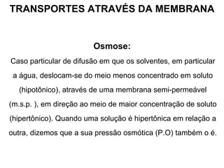 TRANSPORTES ATRAVÉS DA MEMBRANA Osmose:   Caso particular de difusão em que os solventes, em particular a água, deslocam-se do meio menos concentrado em soluto (hipotônico), através de uma membrana semi-permeável (m.s.p. ), em direção ao meio de maior concentração de soluto (hipertônico). Quando uma solução é hipertônica em relação a outra, dizemos que a sua pressão osmótica (P.O) também o é. 