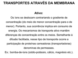 TRANSPORTES ATRAVÉS DA MEMBRANA Ativo:   Os íons se deslocam contrariando o gradiente de concentração (do meio de menor concentração para o de menor). Portanto, sua ocorrência implica em consumo de energia. Os mecanismos de transporte ativo mantêm diferenças de concentração entre os meios. Semelhante à difusão facilitada, nesse tipo de transporte ocorre a participação de proteínas carreadoras (transportadoras) denominas de permeases. Ex.: bomba-de-íons (sódio-potássio, cálcio, magnésio etc.). 