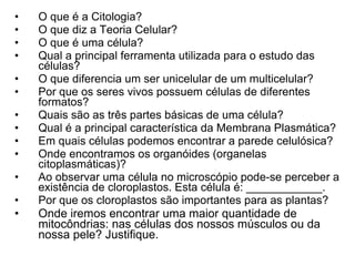 O que é a Citologia? O que diz a Teoria Celular? O que é uma célula? Qual a principal ferramenta utilizada para o estudo das células? O que diferencia um ser unicelular de um multicelular? Por que os seres vivos possuem células de diferentes formatos? Quais são as três partes básicas de uma célula? Qual é a principal característica da Membrana Plasmática? Em quais células podemos encontrar a parede celulósica? Onde encontramos os organóides (organelas citoplasmáticas)? Ao observar uma célula no microscópio pode-se perceber a existência de cloroplastos. Esta célula é: ____________. Por que os cloroplastos são importantes para as plantas? Onde iremos encontrar uma maior quantidade de mitocôndrias: nas células dos nossos músculos ou da nossa pele? Justifique. 