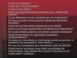 1.    O que é a Citologia?
2.    O que diz a Teoria Celular?
3.    O que é uma célula?
4.    Qual a principal ferramenta utilizada para o estudo das
      células?
5.    O que diferencia um ser unicelular de um multicelular?
6.    Por que os seres vivos possuem células de diferentes
      formatos?
7.    Quais são as três partes básicas de uma célula?
8.    Qual é a principal característica da Membrana Plasmática?
9.    Em quais células podemos encontrar a parede celulósica?
10.   Onde encontramos os organóides (organelas
      citoplasmáticas)?
11.   Ao observar uma célula no microscópio pode-se perceber a
      existência de cloroplastos. Esta célula é: ____________.
12.   Por que os cloroplastos são importantes para as plantas?
13.   Onde iremos encontrar uma maior quantidade de
      mitocôndrias: nas células dos nossos músculos ou da
      nossa pele? Justifique.
 