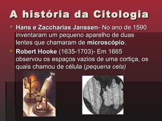 A história da Citologia
 Hans e Zaccharias Janssen- No ano de 1590
  inventaram um pequeno aparelho de duas
  lentes que chamaram de microscópio.
 Robert Hooke (1635-1703)- Em 1665
  observou os espaços vazios de uma cortiça, os
  quais chamou de célula (pequena cela)
 