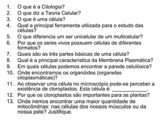 1.    O que é a Citologia?
2.    O que diz a Teoria Celular?
3.    O que é uma célula?
4.    Qual a principal ferramenta utilizada para o estudo das
      células?
5.    O que diferencia um ser unicelular de um multicelular?
6.    Por que os seres vivos possuem células de diferentes
      formatos?
7.    Quais são as três partes básicas de uma célula?
8.    Qual é a principal característica da Membrana Plasmática?
9.    Em quais células podemos encontrar a parede celulósica?
10.   Onde encontramos os organóides (organelas
      citoplasmáticas)?
11.   Ao observar uma célula no microscópio pode-se perceber a
      existência de cloroplastos. Esta célula é: ____________.
12.   Por que os cloroplastos são importantes para as plantas?
13.   Onde iremos encontrar uma maior quantidade de
      mitocôndrias: nas células dos nossos músculos ou da
      nossa pele? Justifique.
 
