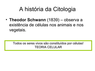 A história da Citologia
• Theodor Schwann (1839) – observa a
  existência de células nos animais e nos
  vegetais.


   Todos os seres vivos são constituídos por células!
                 TEORIA CELULAR
 