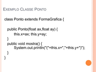 EXEMPLO CLASSE PONTO

class Ponto extends FormaGrafica {

    public Ponto(float ax,float ay) {
        this.x=ax; this.y=ay;
    }
    public void mostra() {
        System.out.println("("+this.x+","+this.y+")");
    }
}
 