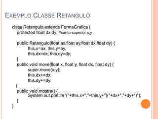 EXEMPLO CLASSE RETANGULO
  class Retangulo extends FormaGrafica {
     protected float dx,dy; //canto superior x,y

       public Retangulo(float ax,float ay,float dx,float dy) {
             this.x=ax; this.y=ay;
             this.dx=dx; this.dy=dy;
       }
       public void move(float x, float y, float dx, float dy) {
             super.move(x,y);
             this.dx+=dx;
             this.dy+=dy;
      }
       public void mostra() {
             System.out.println("("+this.x+","+this.y+")("+dx+","+dy+")");
       }
  }
 