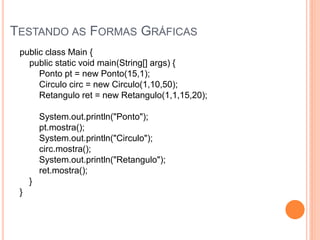 TESTANDO AS FORMAS GRÁFICAS
 public class Main {
   public static void main(String[] args) {
      Ponto pt = new Ponto(15,1);
      Circulo circ = new Circulo(1,10,50);
      Retangulo ret = new Retangulo(1,1,15,20);

         System.out.println("Ponto");
         pt.mostra();
         System.out.println("Circulo");
         circ.mostra();
         System.out.println("Retangulo");
         ret.mostra();
     }
 }
 