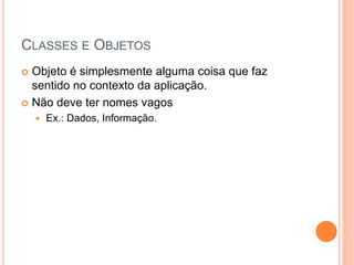 CLASSES E OBJETOS
 Objeto é simplesmente alguma coisa que faz
  sentido no contexto da aplicação.
 Não deve ter nomes vagos
       Ex.: Dados, Informação.
 