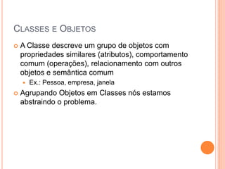 CLASSES E OBJETOS
   A Classe descreve um grupo de objetos com
    propriedades similares (atributos), comportamento
    comum (operações), relacionamento com outros
    objetos e semântica comum
       Ex.: Pessoa, empresa, janela
   Agrupando Objetos em Classes nós estamos
    abstraindo o problema.
 