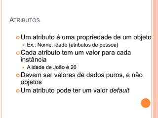ATRIBUTOS

  Um    atributo é uma propriedade de um objeto
      Ex.: Nome, idade (atributos de pessoa)
  Cada  atributo tem um valor para cada
   instância
      A idade de João é 26
  Devem     ser valores de dados puros, e não
   objetos
  Um atributo pode ter um valor default
 