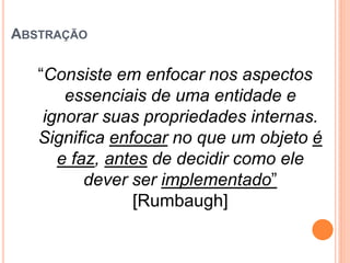ABSTRAÇÃO

   “Consiste em enfocar nos aspectos
       essenciais de uma entidade e
    ignorar suas propriedades internas.
   Significa enfocar no que um objeto é
      e faz, antes de decidir como ele
          dever ser implementado”
                [Rumbaugh]
 