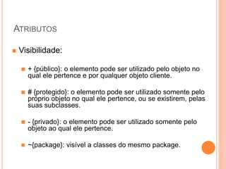 ATRIBUTOS

   Visibilidade:

       + {público}: o elemento pode ser utilizado pelo objeto no
        qual ele pertence e por qualquer objeto cliente.

       # {protegido}: o elemento pode ser utilizado somente pelo
        próprio objeto no qual ele pertence, ou se existirem, pelas
        suas subclasses.

       - {privado}: o elemento pode ser utilizado somente pelo
        objeto ao qual ele pertence.

       ~{package}: visível a classes do mesmo package.
 
