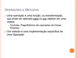 OPERAÇÕES E MÉTODOS
   Uma operação é uma função, ou transformação,
    que pode ser aplicada para ou por objetos em uma
    classe
       Contratar, PagarSalários são operações da Classe
        Empresa
   Um método é uma implementação específica de
    uma Operação
 