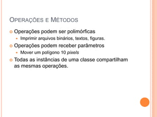 OPERAÇÕES E MÉTODOS
   Operações podem ser polimórficas
       Imprimir arquivos binários, textos, figuras.
   Operações podem receber parâmetros
       Mover um polígono 10 pixels
   Todas as instâncias de uma classe compartilham
    as mesmas operações.
 