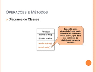 OPERAÇÕES E MÉTODOS
   Diagrama de Classes

                                            Supondo que o
                          Pessoa        obterIdade() seja usado
                                        somente por um objeto
                      -Nome: String     desta classe, qual deve
                      -Idade: Inteiro      ser o símbolo de
                                         visibilidade para este
                                                método?
                      mudarNome()
                      obterIdade()
 