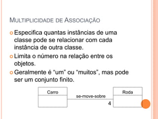 MULTIPLICIDADE DE ASSOCIAÇÃO
 Especifica quantas instâncias de uma
  classe pode se relacionar com cada
  instância de outra classe.
 Limita o número na relação entre os
  objetos.
 Geralmente‫‏‬é‫“‏‬um”‫‏‬ou‫“‏‬muitos”,‫‏‬mas‫‏‬pode‫‏‬
  ser um conjunto finito.
               Carro                       Roda
                       se-move-sobre
                                       4
 